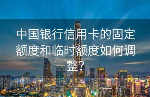 中国银行信用卡的固定额度和临时额度如何调整？