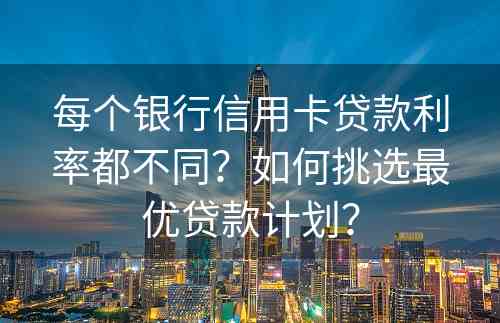 每个银行信用卡贷款利率都不同？如何挑选最优贷款计划？