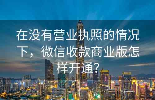 在没有营业执照的情况下，微信收款商业版怎样开通？