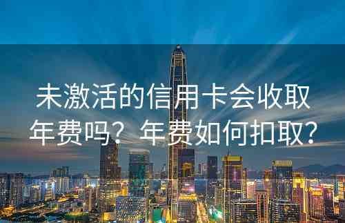 未激活的信用卡会收取年费吗？年费如何扣取？