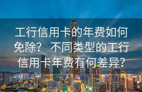 工行信用卡的年费如何免除？ 不同类型的工行信用卡年费有何差异？