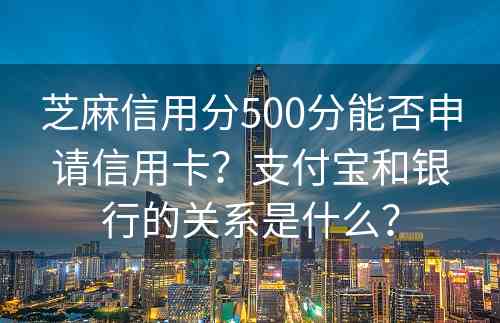 芝麻信用分500分能否申请信用卡？支付宝和银行的关系是什么？