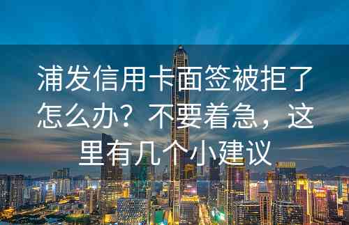 浦发信用卡面签被拒了怎么办？不要着急，这里有几个小建议