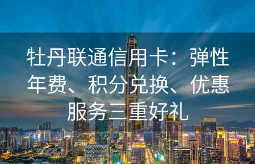 牡丹联通信用卡：弹性年费、积分兑换、优惠服务三重好礼