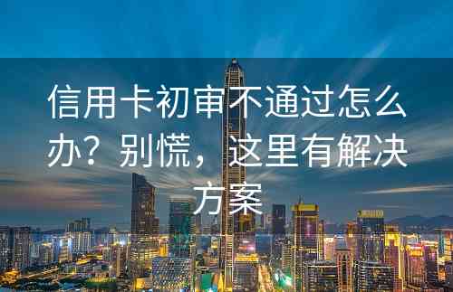 信用卡初审不通过怎么办？别慌，这里有解决方案