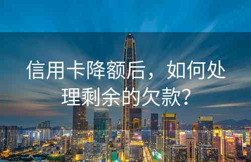 信用卡降额后，如何处理剩余的欠款？