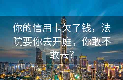 你的信用卡欠了钱，法院要你去开庭，你敢不敢去？