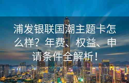 浦发银联国潮主题卡怎么样？年费、权益、申请条件全解析！