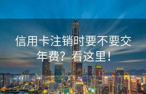 信用卡注销时要不要交年费？看这里！