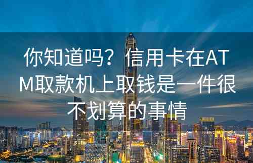 你知道吗？信用卡在ATM取款机上取钱是一件很不划算的事情