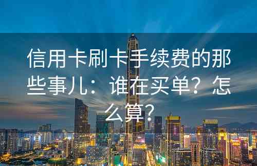 信用卡刷卡手续费的那些事儿：谁在买单？怎么算？