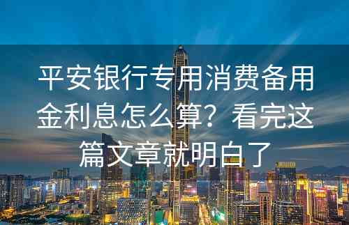 平安银行专用消费备用金利息怎么算？看完这篇文章就明白了