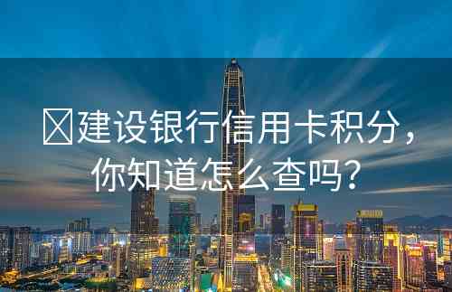 ​建设银行信用卡积分，你知道怎么查吗？