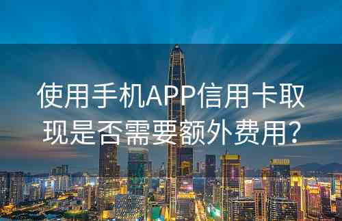 使用手机APP信用卡取现是否需要额外费用？