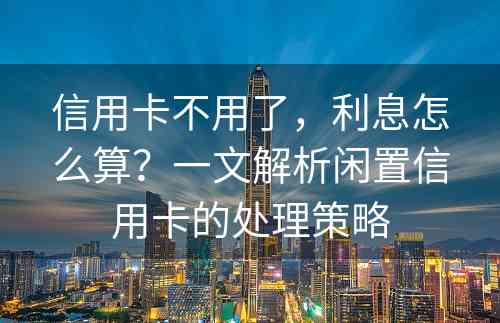 信用卡不用了，利息怎么算？一文解析闲置信用卡的处理策略