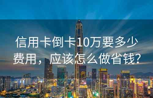 信用卡倒卡10万要多少费用，应该怎么做省钱？