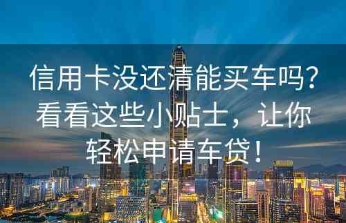 信用卡没还清能买车吗？看看这些小贴士，让你轻松申请车贷！