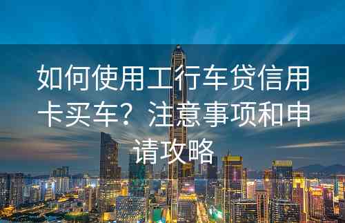 如何使用工行车贷信用卡买车？注意事项和申请攻略