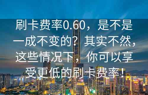 刷卡费率0.60，是不是一成不变的？其实不然，这些情况下，你可以享受更低的刷卡费率！