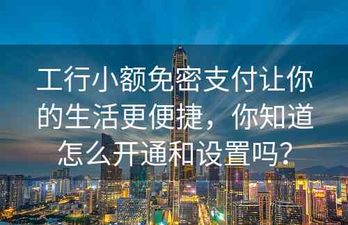 工行小额免密支付让你的生活更便捷，你知道怎么开通和设置吗？