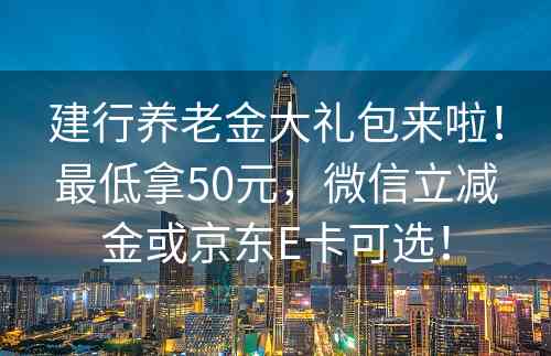 建行养老金大礼包来啦！最低拿50元，微信立减金或京东E卡可选！