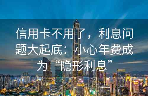 信用卡不用了，利息问题大起底：小心年费成为“隐形利息”