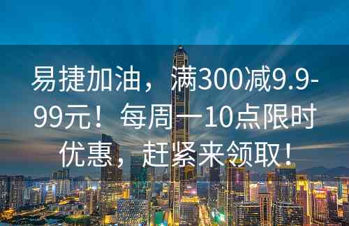 易捷加油，满300减9.9-99元！每周一10点限时优惠，赶紧来领取！