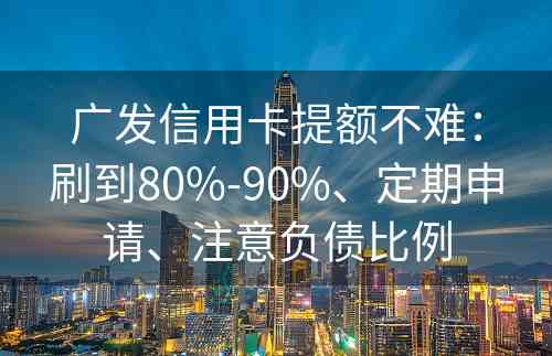 广发信用卡提额不难：刷到80%-90%、定期申请、注意负债比例