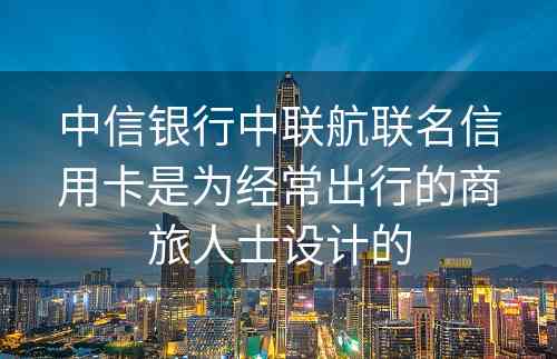中信银行中联航联名信用卡是为经常出行的商旅人士设计的