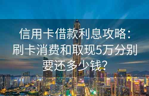 信用卡借款利息攻略：刷卡消费和取现5万分别要还多少钱？