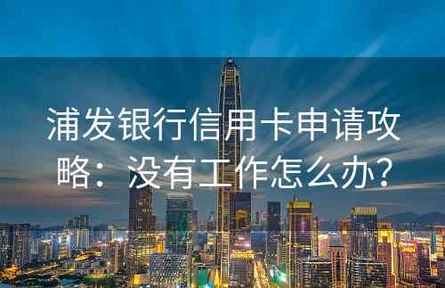 浦发银行信用卡申请攻略：没有工作怎么办？