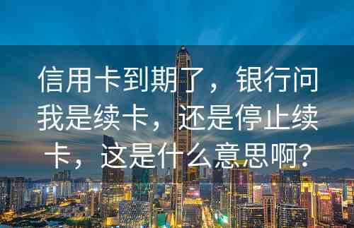 信用卡到期了，银行问我是续卡，还是停止续卡，这是什么意思啊？