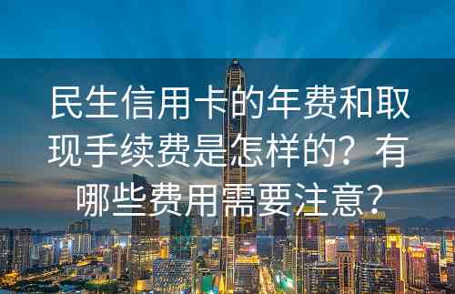 民生信用卡的年费和取现手续费是怎样的？有哪些费用需要注意？