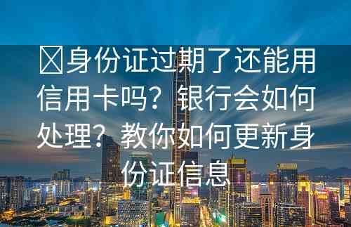 ​身份证过期了还能用信用卡吗？银行会如何处理？教你如何更新身份证信息