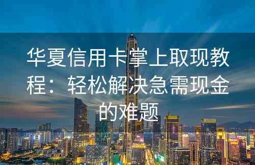 华夏信用卡掌上取现教程：轻松解决急需现金的难题