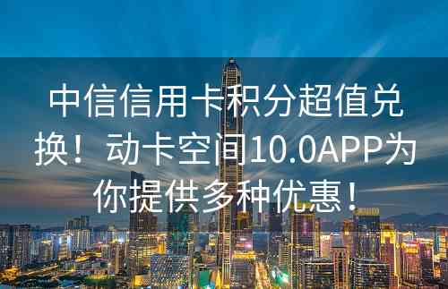 中信信用卡积分超值兑换！动卡空间10.0APP为你提供多种优惠！