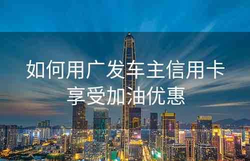 如何用广发车主信用卡享受加油优惠