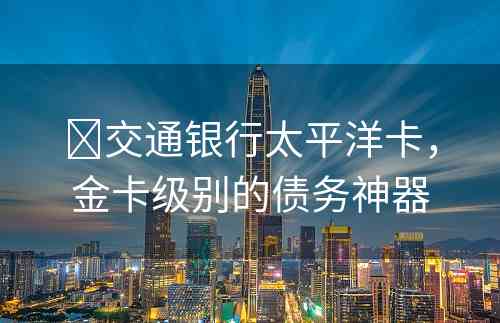 ​交通银行太平洋卡，金卡级别的债务神器