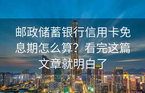 邮政储蓄银行信用卡免息期怎么算？看完这篇文章就明白了