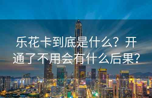 乐花卡到底是什么？开通了不用会有什么后果？