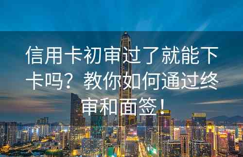 信用卡初审过了就能下卡吗？教你如何通过终审和面签！