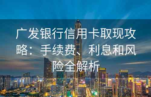 广发银行信用卡取现攻略：手续费、利息和风险全解析