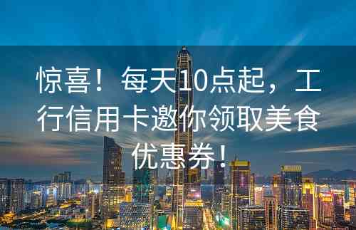 惊喜！每天10点起，工行信用卡邀你领取美食优惠券！