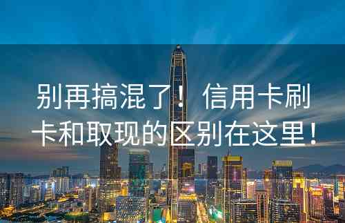 别再搞混了！信用卡刷卡和取现的区别在这里！
