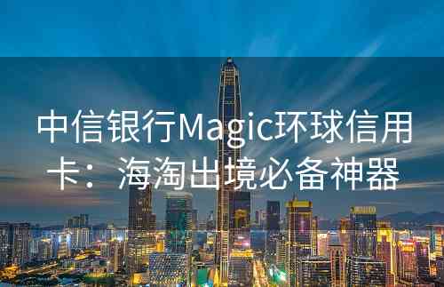 中信银行Magic环球信用卡：海淘出境必备神器