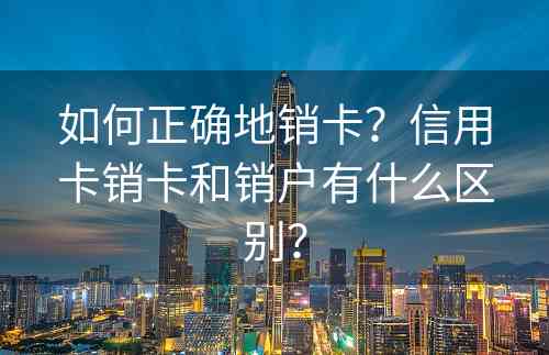 如何正确地销卡？信用卡销卡和销户有什么区别？