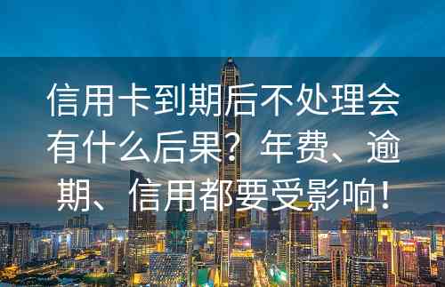 信用卡到期后不处理会有什么后果？年费、逾期、信用都要受影响！