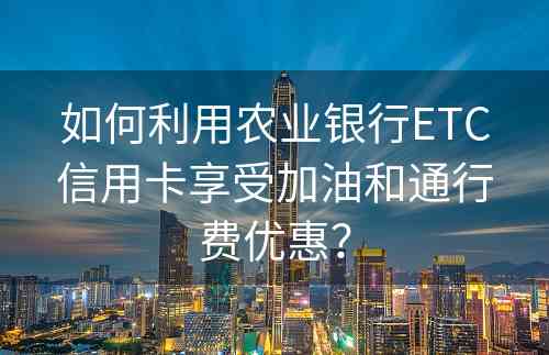 如何利用农业银行ETC信用卡享受加油和通行费优惠？