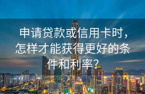 申请贷款或信用卡时，怎样才能获得更好的条件和利率？