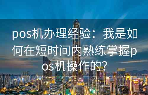 pos机办理经验：我是如何在短时间内熟练掌握pos机操作的？